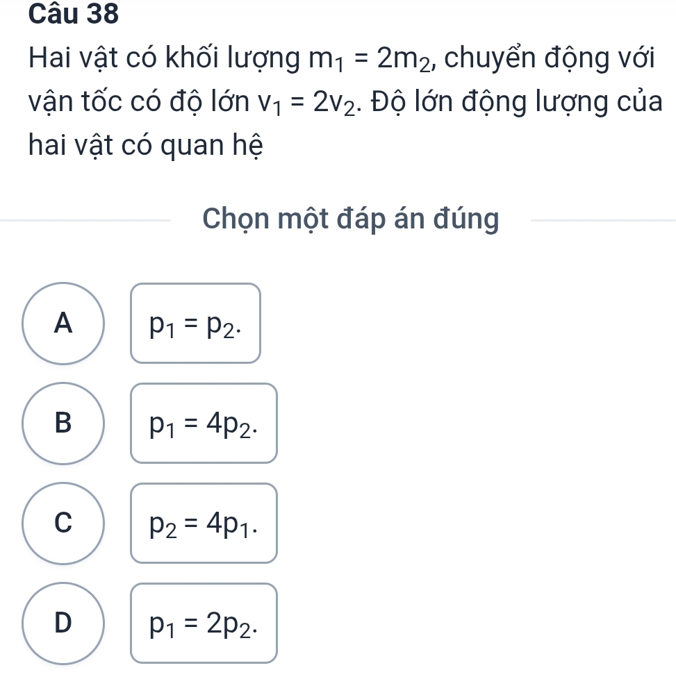 Hai vật có khối lượng m_1=2m_2 , chuyển động với
vận tốc có độ lớn v_1=2v_2 Độ lớn động lượng của
hai vật có quan hệ
Chọn một đáp án đúng
A p_1=p_2.
B p_1=4p_2.
C p_2=4p_1.
D p_1=2p_2.