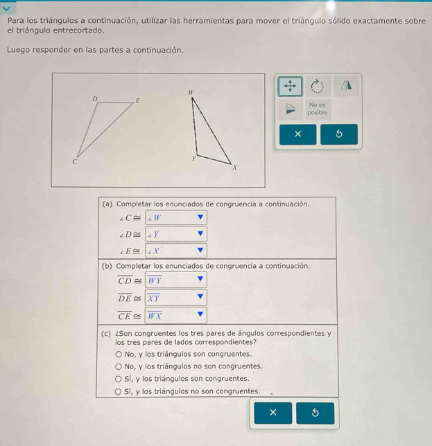 Para los triángulos a continuación, utilizar las herramientas para mover el triángulo sólido exactamente sobre
el triángulo entrecortado.
Luego responder en las partes a continuación.
No es
posible
× 5
(a) Completar los enunciados de congruencia a continuación.
∠ C≌ ∠ W
∠ D≌ ∠ Y
∠ E≌ ∠ X
(b) Completar los enunciados de congruencia a continuación.
overline CD≌ |overline WY
overline DE≌ overline XY
overline CE≌ overline WX
(c) ¿Son congruentes los tres pares de ángulos correspondientes y
los tres pares de lados correspondientes?
No, y los triángulos son congruentes.
No, y los triángulos no son congruentes.
Sí, y los triángulos son congruentes.
Sí, y los triángulos no son congruentes.
× 5