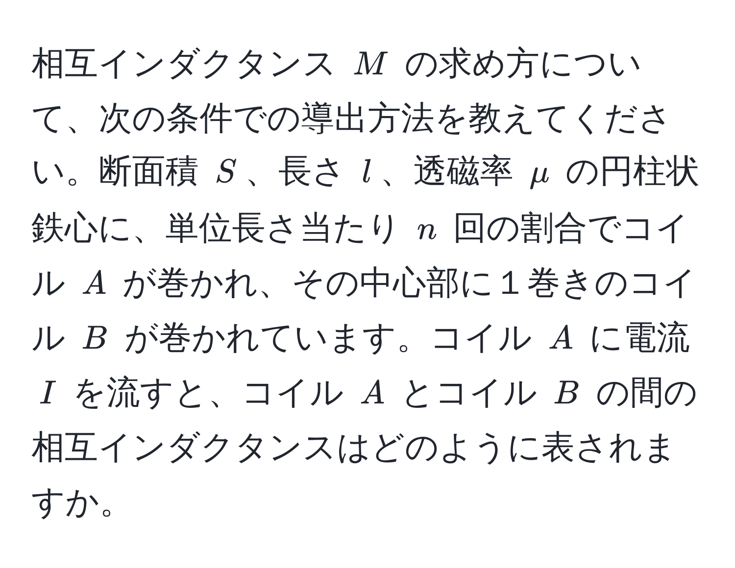 相互インダクタンス $M$ の求め方について、次の条件での導出方法を教えてください。断面積 $S$、長さ $l$、透磁率 $mu$ の円柱状鉄心に、単位長さ当たり $n$ 回の割合でコイル $A$ が巻かれ、その中心部に１巻きのコイル $B$ が巻かれています。コイル $A$ に電流 $I$ を流すと、コイル $A$ とコイル $B$ の間の相互インダクタンスはどのように表されますか。