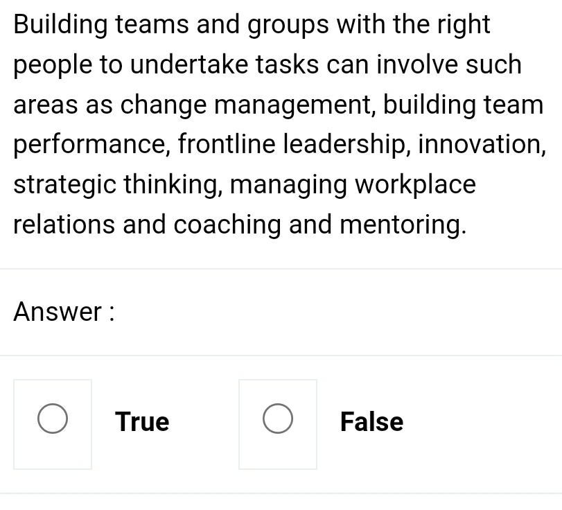 Building teams and groups with the right
people to undertake tasks can involve such
areas as change management, building team
performance, frontline leadership, innovation,
strategic thinking, managing workplace
relations and coaching and mentoring.
Answer :
True False