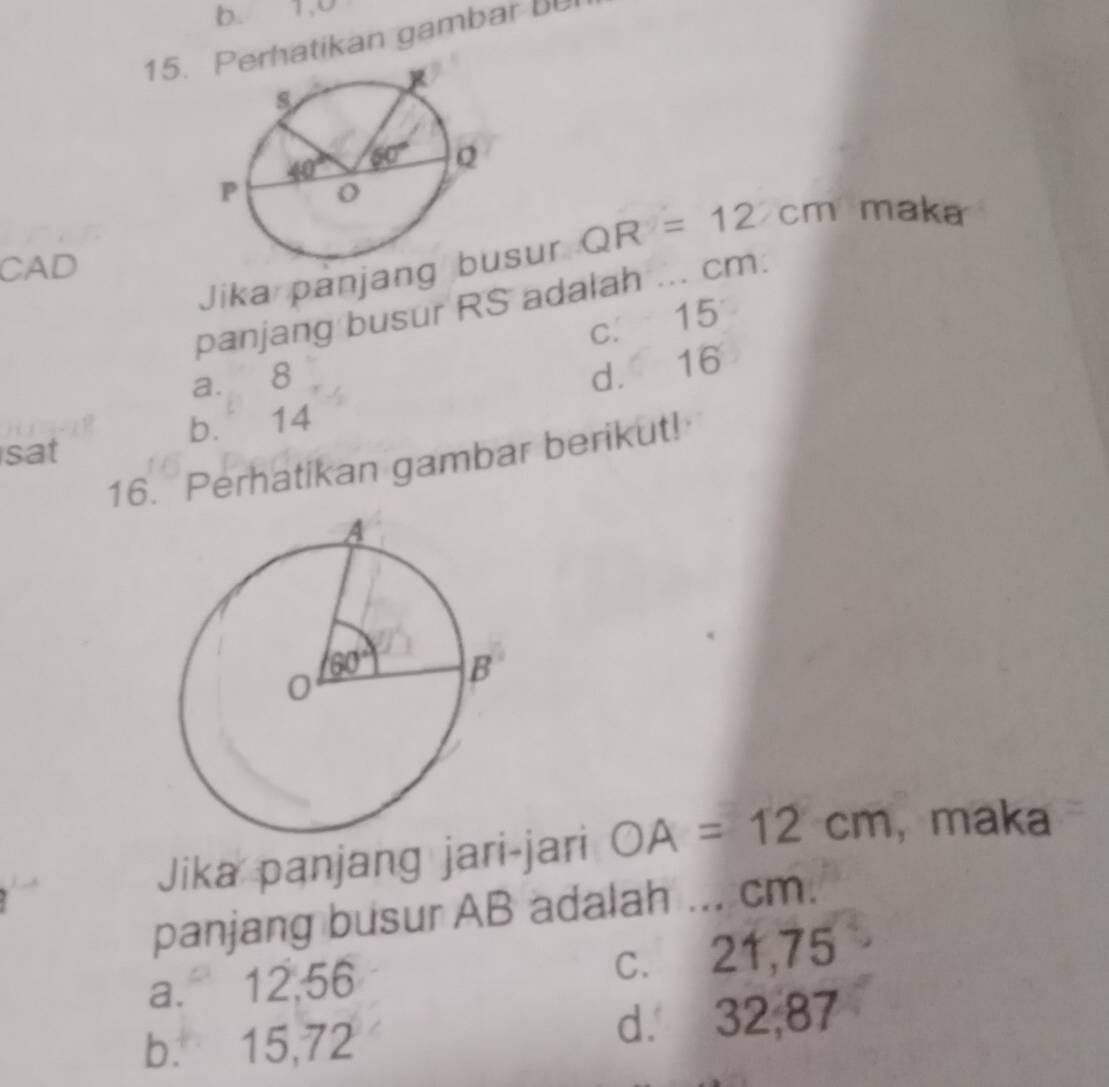 b. 1,0
15.hatikan gambar bU
Jika panjansur QR=12xm maka
CAD
panjang busur RS adalah ... cm:
c. 15
a. 8
d. 16
b. 14
sat
16. Perhatikan gambar berikut!
Jika panjang jari-jari OA=12cm ,maka
panjang busur AB adalah ... cm.
a. 12,56 c. 21,75
b. 15,72 d. 32,87