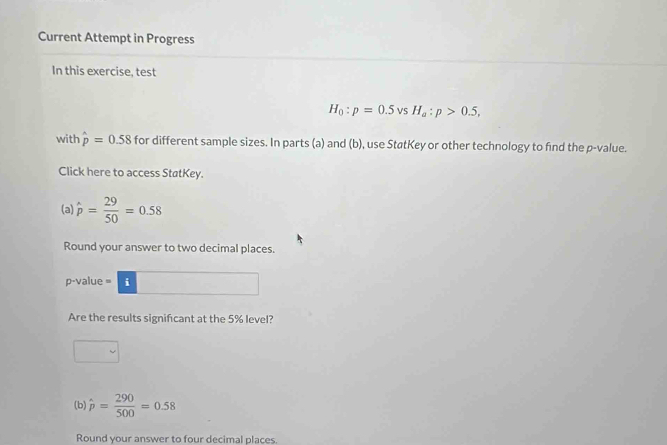 Current Attempt in Progress 
In this exercise, test
H_0:p=0.5 vsH_a:p>0.5, 
with hat p=0.58 for different sample sizes. In parts (a) and (b), use StøtKey or other technology to find the p -value. 
Click here to access StatKey. 
(a) hat p= 29/50 =0.58
Round your answer to two decimal places. 
p-value = i 
Are the results signifcant at the 5% level? 
(b) hat p= 290/500 =0.58
Round your answer to four decimal places.