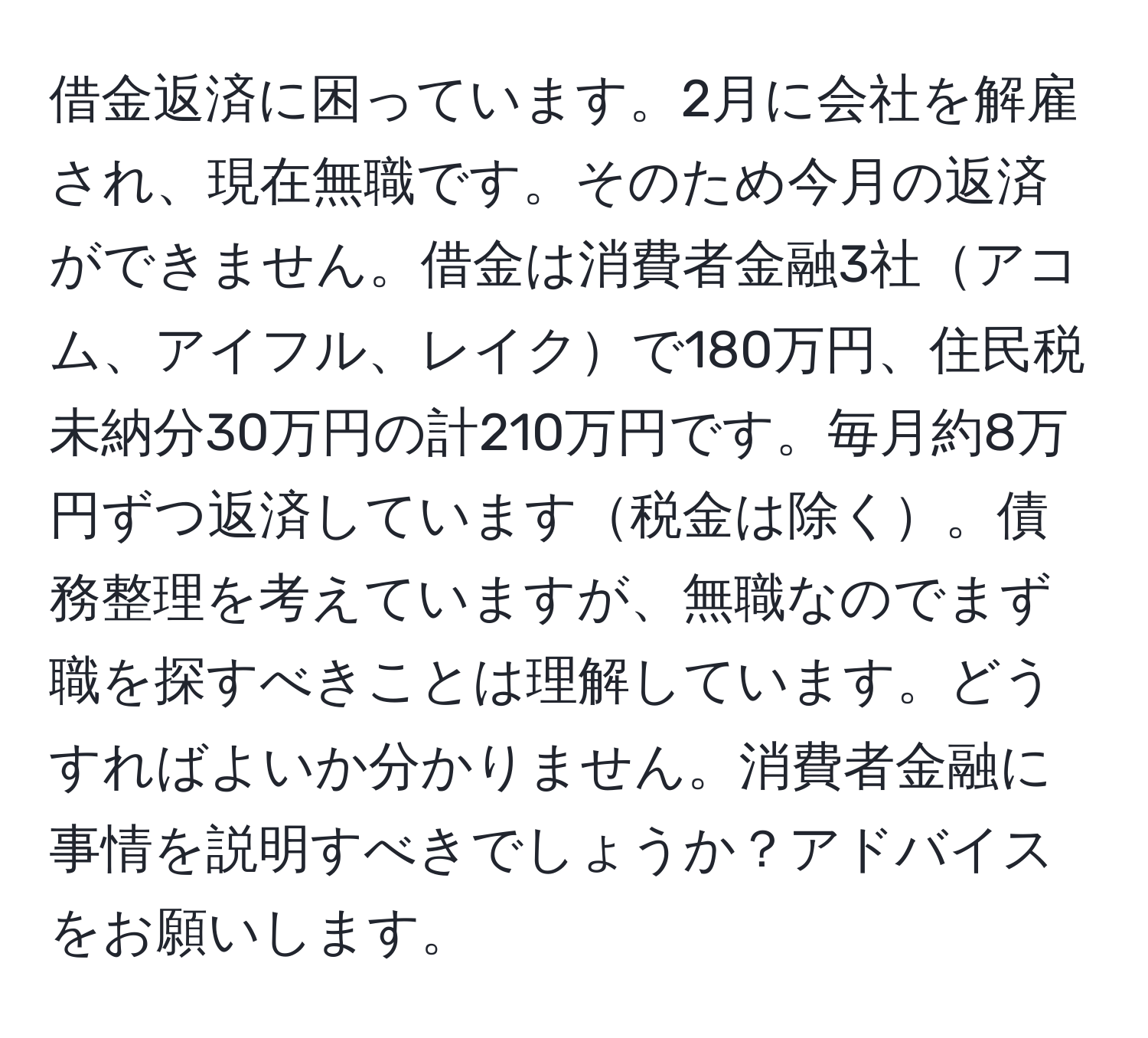 借金返済に困っています。2月に会社を解雇され、現在無職です。そのため今月の返済ができません。借金は消費者金融3社アコム、アイフル、レイクで180万円、住民税未納分30万円の計210万円です。毎月約8万円ずつ返済しています税金は除く。債務整理を考えていますが、無職なのでまず職を探すべきことは理解しています。どうすればよいか分かりません。消費者金融に事情を説明すべきでしょうか？アドバイスをお願いします。