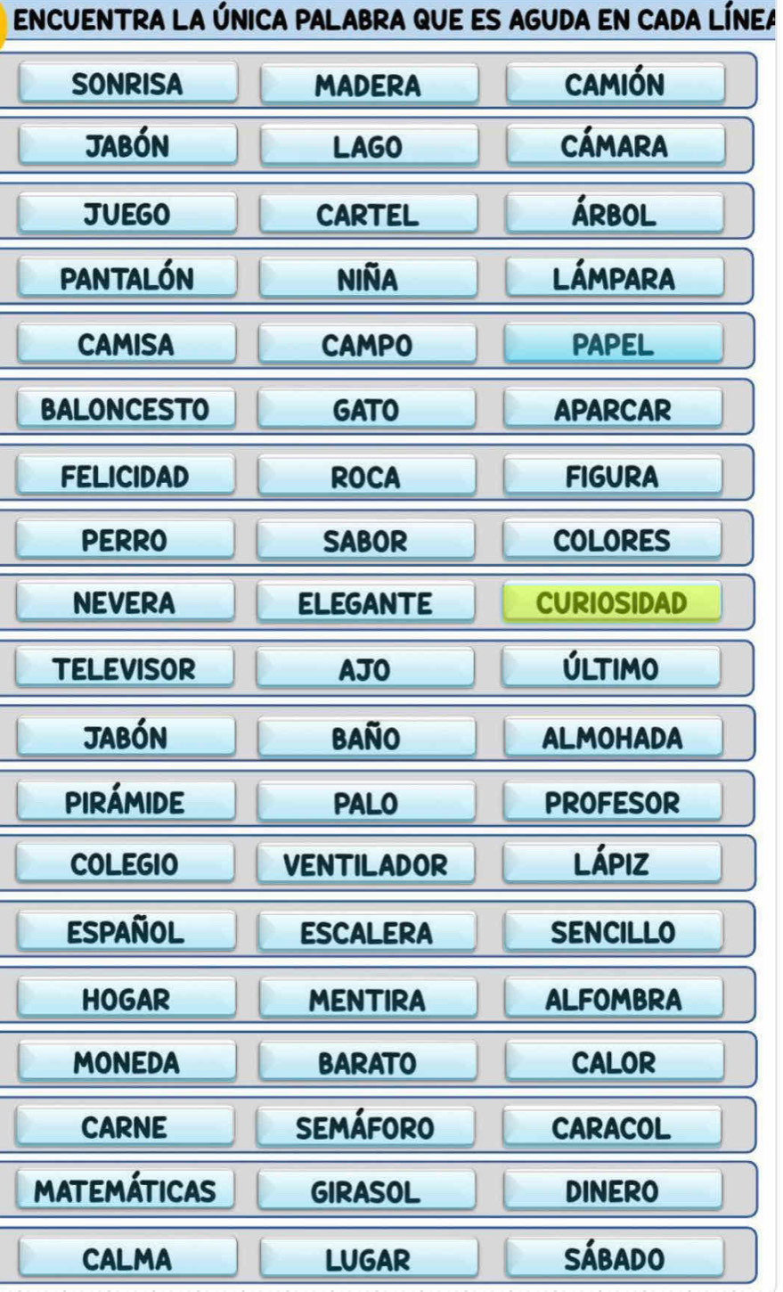 encuentra la única pAlabra que es aguda en cada línea 
SONRISA MADERA camión 
jabón LAGO CÁMArA 
JUEGO CARTEL árbol 
pantalón niña Lámpara 
CAMISA CAMPO PAPEL 
BALONCESTO GATO APARCAR 
FELICIDAD ROCA FIGURA 
PERRO SABOR COLORES 
NEVERA ELEGANTE CURIOSIDAD 
TELEVISOR AJO Último 
jabón baño ALMOHADA 
pirámide PALO PROFESOR 
COLEGIO VENTILADOR lápiz 
Español ESCALERA SENCILLO 
HOGAR MENTIRA ALFOMBRA 
MONEDA BARATO CALOR 
CARNE Semáforo CARACOL 
Matemáticas girasoL DINERO 
CALMA LUGAR Sábado