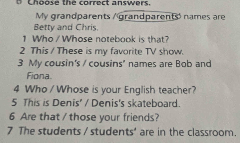 Choose the correct answers. 
My grandparents / grandparents' names are 
Betty and Chris. 
1 Who / Whose notebook is that? 
2 This / These is my favorite TV show. 
3 My cousin’s / cousins’ names are Bob and 
Fiona. 
4 Who / Whose is your English teacher? 
5 This is Denis' / Denis's skateboard. 
6 Are that / those your friends? 
7 The students / students’ are in the classroom.