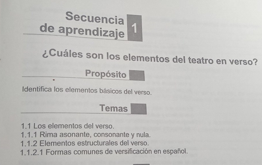 Secuencia 
de aprendizaje 1 
¿Cuáles son los elementos del teatro en verso? 
Propósito 
Identifica los elementos básicos del verso. 
Temas 
1.1 Los elementos del verso. 
1.1.1 Rima asonante, consonante y nula. 
1.1.2 Elementos estructurales del verso. 
1.1.2.1 Formas comunes de versificación en español.