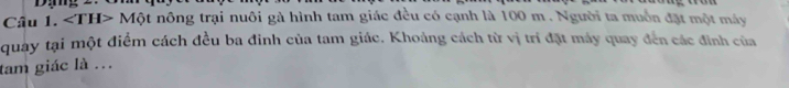 ∠ TH>Mhat circ  t nông trại nuôi gà hình tam giác đều có cạnh là 100 m. Người ta muồn đặt một máy 
quay tại một điểm cách đều ba đinh của tam giác. Khoảng cách từ vị trí đặt máy quay đến các đinh của 
tam giác là ...