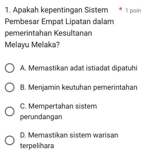 Apakah kepentingan Sistem * 1 poin
Pembesar Empat Lipatan dalam
pemerintahan Kesultanan
Melayu Melaka?
A. Memastikan adat istiadat dipatuhi
B. Menjamin keutuhan pemerintahan
C. Mempertahan sistem
perundangan
D. Memastikan sistem warisan
terpelihara