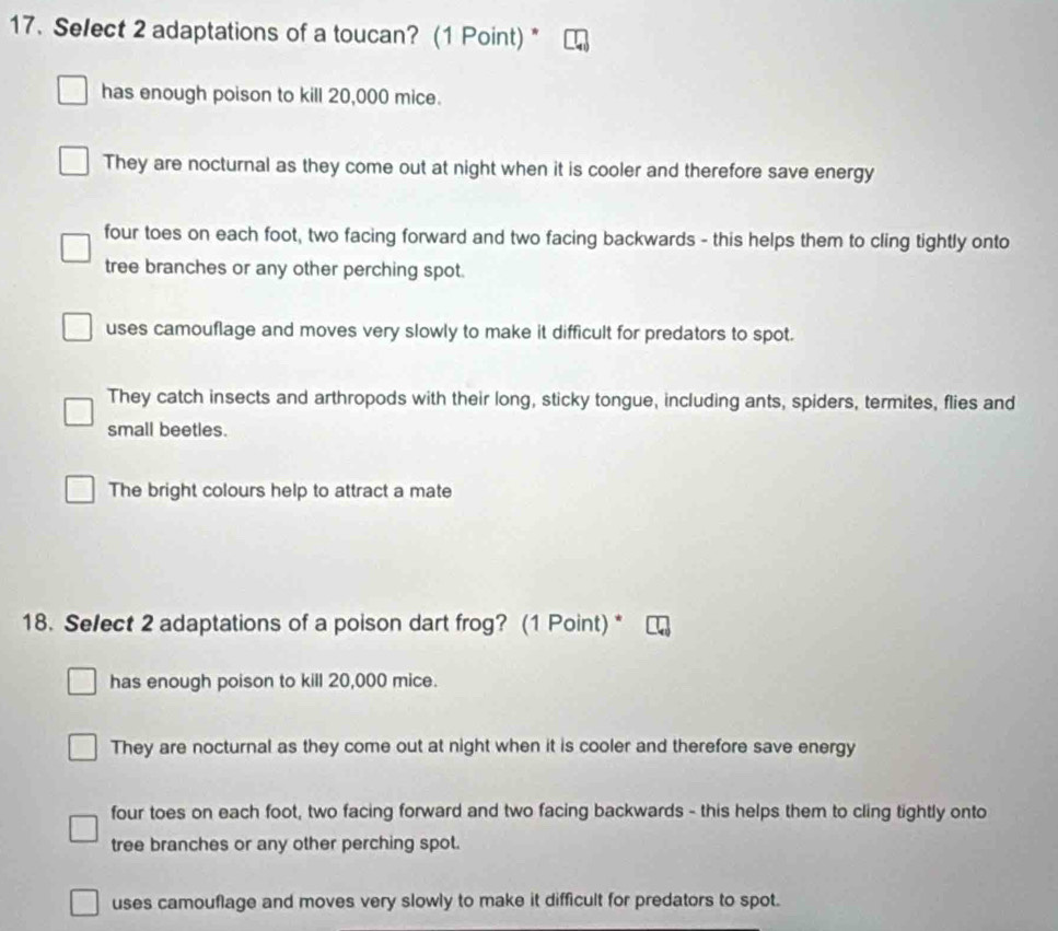 Select 2 adaptations of a toucan? (1 Point) *
has enough poison to kill 20,000 mice.
They are nocturnal as they come out at night when it is cooler and therefore save energy
four toes on each foot, two facing forward and two facing backwards - this helps them to cling tightly onto
tree branches or any other perching spot.
uses camouflage and moves very slowly to make it difficult for predators to spot.
They catch insects and arthropods with their long, sticky tongue, including ants, spiders, termites, flies and
small beetles.
The bright colours help to attract a mate
18. Se/ect 2 adaptations of a poison dart frog? (1 Point) *
has enough poison to kill 20,000 mice.
They are nocturnal as they come out at night when it is cooler and therefore save energy
four toes on each foot, two facing forward and two facing backwards - this helps them to cling tightly onto
tree branches or any other perching spot.
uses camouflage and moves very slowly to make it difficult for predators to spot.