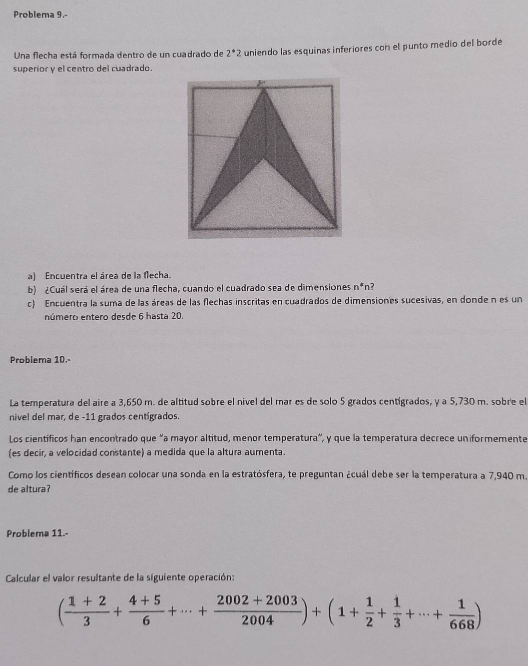 Problema 9.- 
Una flecha está formada dentro de un cuadrado de 2^(*2 uniendo las esquinas inferiores con el punto medio del borde 
superior y el centro del cuadrado. 
a) Encuentra el área de la flecha. 
b) ¿Cuál será el área de una flecha, cuando el cuadrado sea de dimensiones n^*)n ? 
c) Encuentra la suma de las áreas de las flechas inscritas en cuadrados de dimensiones sucesivas, en donde n es un 
número entero desde 6 hasta 20. 
Problema 10.- 
La temperatura del aire a 3,650 m. de altitud sobre el nivel del mar es de solo 5 grados centígrados, y a 5,730 m. sobre el 
nivel del mar, de - 11 grados centígrados. 
Los científicos han encontrado que “a mayor altitud, menor temperatura”, y que la temperatura decrece uniformemente 
(es decir, a velocidad constante) a medida que la altura aumenta. 
Como los científicos desean colocar una sonda en la estratósfera, te preguntan ¿cuál debe ser la temperatura a 7,940 m. 
de altura? 
Problema 11.- 
Calcular el valor resultante de la siguiente operación:
( (1+2)/3 + (4+5)/6 +·s + (2002+2003)/2004 )+(1+ 1/2 + 1/3 +·s + 1/668 )