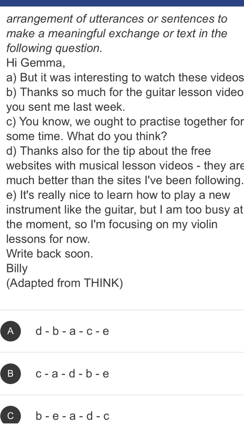 arrangement of utterances or sentences to
make a meaningful exchange or text in the
following question.
Hi Gemma,
a) But it was interesting to watch these videos
b) Thanks so much for the guitar lesson video
you sent me last week.
c) You know, we ought to practise together for
some time. What do you think?
d) Thanks also for the tip about the free
websites with musical lesson videos - they are
much better than the sites I've been following.
e) It's really nice to learn how to play a new
instrument like the guitar, but I am too busy at
the moment, so I'm focusing on my violin
lessons for now.
Write back soon.
Billy
(Adapted from THINK)
A d-b-a-c-e
B c-a-d-b-e
C b-e-a-d-c