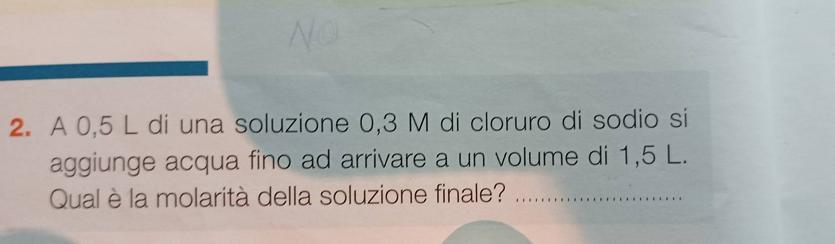 A 0,5 L di una soluzione 0,3 M di cloruro di sodio si 
aggiunge acqua fino ad arrivare a un volume di 1,5 L. 
Qual è la molarità della soluzione finale?_