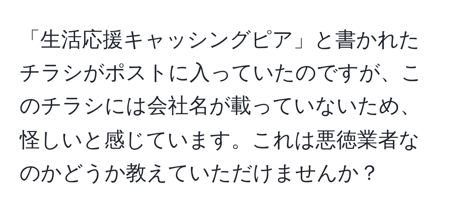 「生活応援キャッシングピア」と書かれたチラシがポストに入っていたのですが、このチラシには会社名が載っていないため、怪しいと感じています。これは悪徳業者なのかどうか教えていただけませんか？