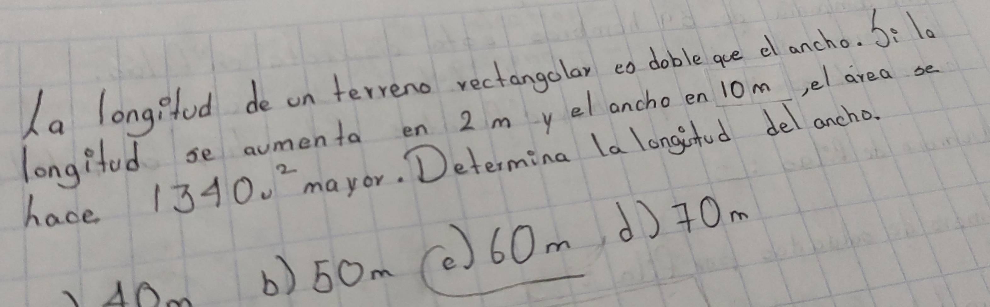 ha longifod de on terreno rectangolar eo doble ae el ancho. S: 10
longifud se aumenta en 2 m y el ancho en 10m,el area se
have
13400^2 mayor. Determing la longinfud del ancho.
AA
b) 50m (0) 60md)+0m