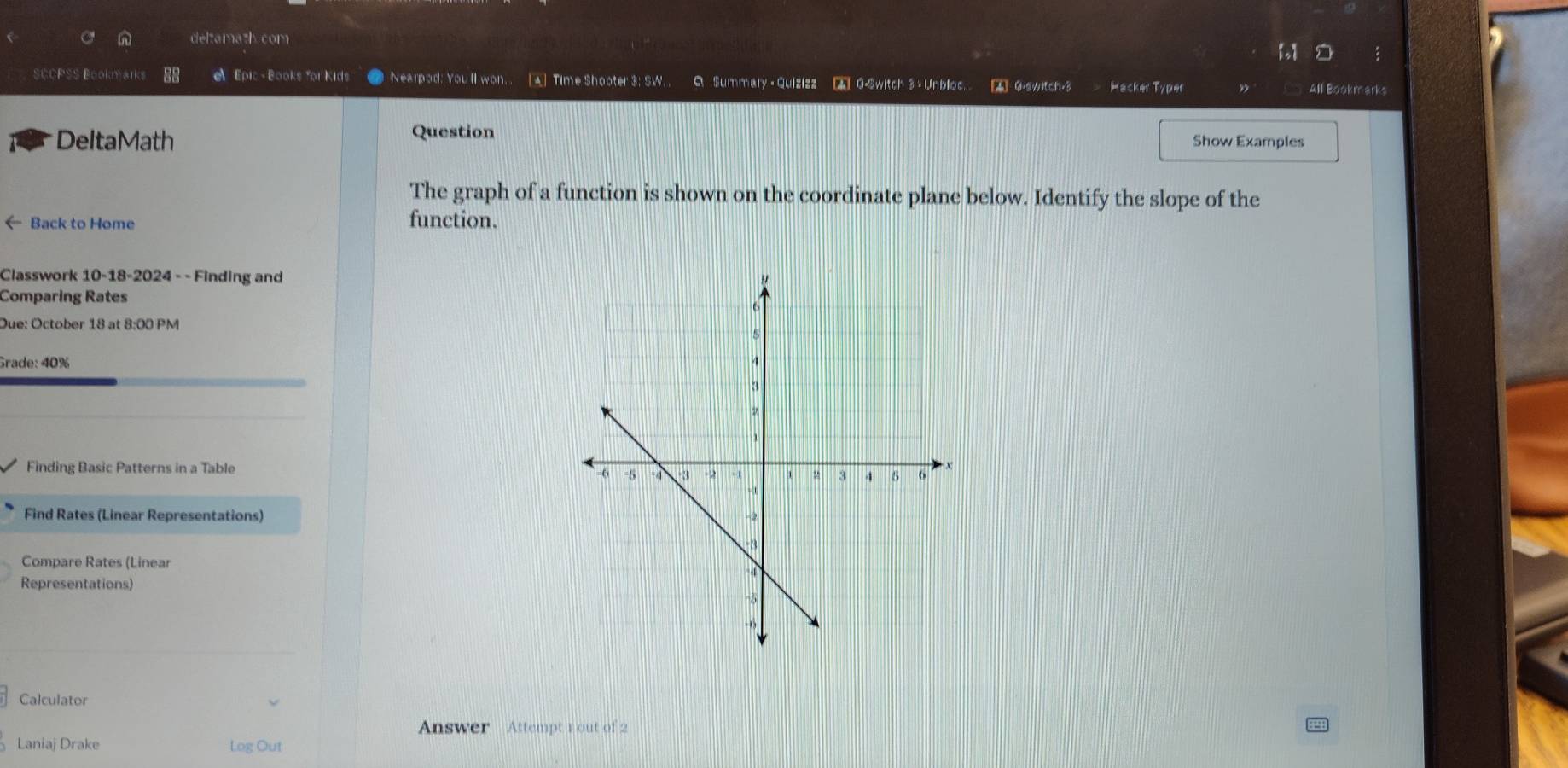 deltamath.com 
SCCPSS Bookmarks Epic - Books for Kids Nearpod: Youll won. . [A] Time Shooter 3: $W. Q Summary -Quizizz C G-Switch 3 +Unbloc. A 0.switch.3 Hacker Typer 
All Bookmarks 
DeltaMath Question Show Examples 
The graph of a function is shown on the coordinate plane below. Identify the slope of the 
← Back to Home function. 
Classwork 10-18-2024 - - Finding and 
Comparing Rates 
Due: October 18 at 8:00 PM 
Grade: 40% 
Finding Basic Patterns in a Table 
Find Rates (Linear Representations) 
Compare Rates (Linear 
Representations) 
Calculator 
Answer Attempt 1 out of 2 
Laniaj Drake Log Out