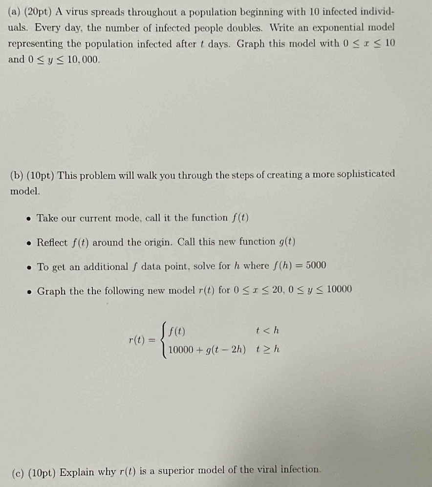 A virus spreads throughout a population beginning with 10 infected individ- 
uals. Every day, the number of infected people doubles. Write an exponential model 
representing the population infected after t days. Graph this model with 0≤ x≤ 10
and 0≤ y≤ 10,000. 
(b) (10pt) This problem will walk you through the steps of creating a more sophisticated 
model. 
Take our current mode, call it the function f(t)
Reflect f(t) around the origin. Call this new function g(t)
To get an additional f data point, solve for h where f(h)=5000
Graph the the following new model r(t) for 0≤ x≤ 20, 0≤ y≤ 10000
r(t)=beginarrayl f(t)t
(c) (10pt) Explain why r(t) is a superior model of the viral infection.
