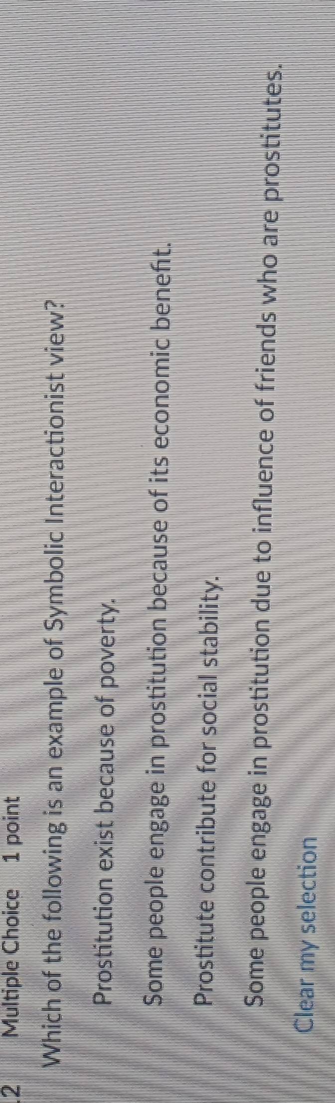 Which of the following is an example of Symbolic Interactionist view?
Prostitution exist because of poverty.
Some people engage in prostitution because of its economic beneft.
Prostitute contribute for social stability.
Some people engage in prostitution due to influence of friends who are prostitutes.
Clear my selection