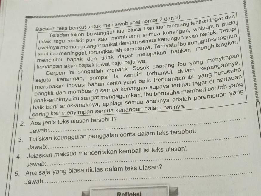 Bacalah teks berikut untuk menjawab soal nomor 2 dan 3! 
Teladan tokoh ibu sungguh luar biasa. Dari luar memang terlihat tegar dan 
tidak ragu sedikit pun saat membuang semua kenangan, walaupun pada, 
saat ibu meninggal, terungkaplah semuanya. Ternyata ibu sungguh-sungguh : 
awalnya memang sangat terikat dengan semua kenangan akan bapak. Tetapi 
mencintai bapak dan tidak dapat melupakan bahkan menghilangkan 
kenangan akan bapak lewat baju-bajunya. 
Cerpen ini sangatlah menarik. Sosok seorang ibu yang menyìmpan 
sejuta kenangan, sampai ia sendiri terhanyut dalam kenangannya, 
merupakan inovasi bahan cerita yang baik. Perjuangan ibu yang berusaha 
bangkit dan membuang semua kenangan supaya terlihat tegar di hadapan 
anak-anaknya itu sangat mengagumkan. Ibu berusaha memberi contoh yang 
baik bagi anak-anaknya, apalagi semua anaknya adalah perempuan yang 
sering kali menyimpan semua kenangan dalam hatinya. 
2. Apa jenis teks ulasan tersebut? 
Jawab: 
_ 
3. Tuliskan keunggulan penggalan cerita dalam teks tersebut! 
Jawab: 
4. Jelaskan maksud menceritakan kembali isi teks ulasan! 
Jawab: 
_ 
5. Apa saja yang biasa diulas dalam teks ulasan? 
Jawab: 
Refleksi