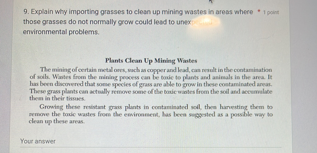 Explain why importing grasses to clean up mining wastes in areas where * 1 point
those grasses do not normally grow could lead to unex ected
environmental problems.
Plants Clean Up Mining Wastes
The mining of certain metal ores, such as copper and lead, can result in the contamination
of soils. Wastes from the mining process can be toxic to plants and animals in the area. It
has been discovered that some species of grass are able to grow in these contaminated areas.
These grass plants can actually remove some of the toxic wastes from the soil and accumulate
them in their tissues.
Growing these resistant grass plants in contaminated soil, then harvesting them to
remove the toxic wastes from the environment, has been suggested as a possible way to
clean up these areas.
Your answer