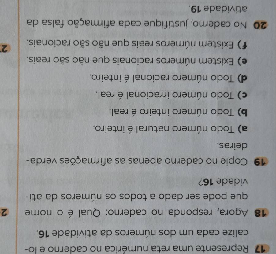 Represente uma reta numérica no caderno e lo-
calize cada um dos números da atividade 16.
18 Agora, responda no caderno: Qual é o nome 2
que pode ser dado a todos os números da ati-
vidade 16?
19 Copie no caderno apenas as afirmações verda-
deiras.
a) Todo número natural é inteiro.
b) Todo número inteiro é real.
c) Todo número irracional é real.
d) Todo número racional é inteiro.
e) Existem números racionais que não são reais.
f) Existem números reais que não são racionais.
2
20 No caderno, justifique cada afirmação falsa da
atividade 19.