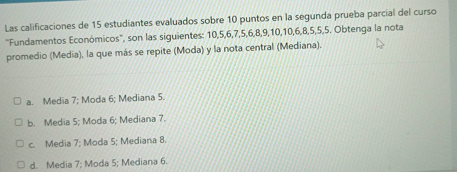 Las calificaciones de 15 estudiantes evaluados sobre 10 puntos en la segunda prueba parcial del curso
'Fundamentos Económicos', son las siguientes: 10, 5, 6, 7, 5, 6, 8, 9, 10, 10, 6, 8, 5, 5, 5. Obtenga la nota
promedio (Media), la que más se repite (Moda) y la nota central (Mediana).
a. Media 7; Moda 6; Mediana 5.
b. Media 5; Moda 6; Mediana 7.
c. Media 7; Moda 5; Mediana 8.
d. Media 7; Moda 5; Mediana 6.