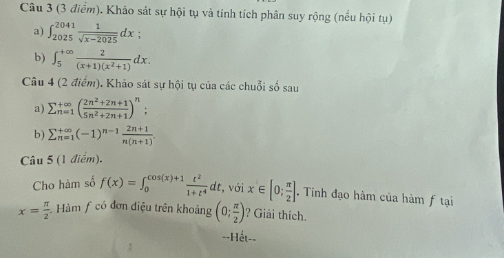 Khảo sát sự hội tụ và tính tích phân suy rộng (nếu hội tụ) 
a) ∈t _(2025)^(2041) 1/sqrt(x-2025) dx
b) ∈t _5^((+∈fty)frac 2)(x+1)(x^2+1)dx. 
Câu 4 (2 điểm). Khảo sát sự hội tụ của các chuỗi số sau 
a) sumlimits  underline(n=1)^(∈fty)( (2n^2+2n+1)/5n^2+2n+1 )^n; 
b) sumlimits _(n=1)^(+∈fty)(-1)^n-1 (2n+1)/n(n+1) . 
Câu 5 (1 điểm). 
Cho hàm số f(x)=∈t _0^((cos (x)+1)frac t^2)1+t^4dt , với x∈ [0; π /2 ]. Tính đạo hàm của hàm f tại
x= π /2  Hàm f có đơn điệu trên khoảng (0; π /2 ) ? Giải thích. 
--Hết--