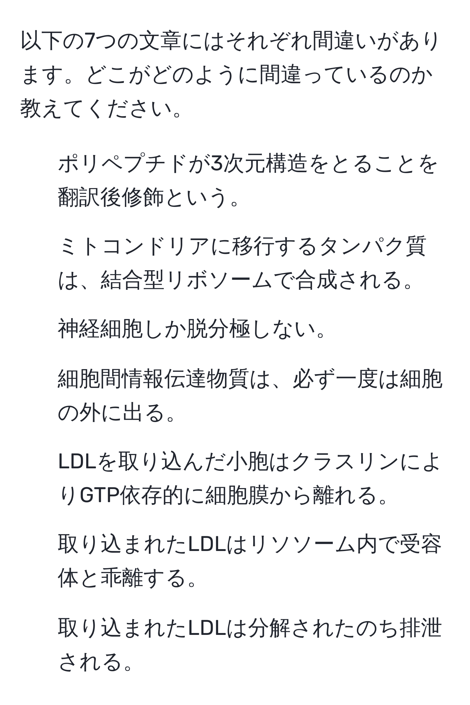 以下の7つの文章にはそれぞれ間違いがあります。どこがどのように間違っているのか教えてください。

1. ポリペプチドが3次元構造をとることを翻訳後修飾という。
2. ミトコンドリアに移行するタンパク質は、結合型リボソームで合成される。
3. 神経細胞しか脱分極しない。
4. 細胞間情報伝達物質は、必ず一度は細胞の外に出る。
5. LDLを取り込んだ小胞はクラスリンによりGTP依存的に細胞膜から離れる。
6. 取り込まれたLDLはリソソーム内で受容体と乖離する。
7. 取り込まれたLDLは分解されたのち排泄される。