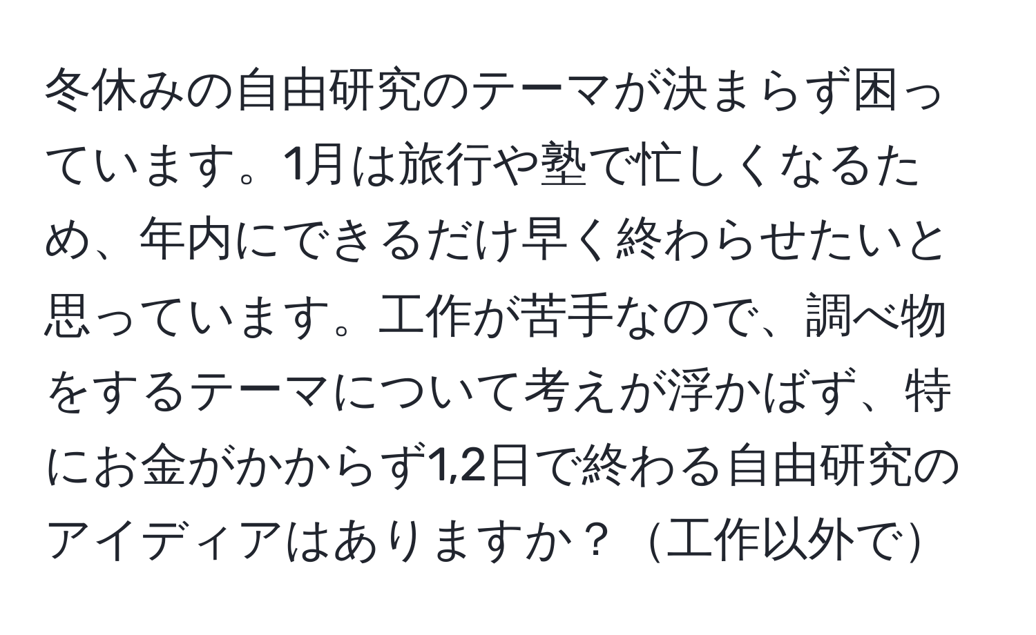 冬休みの自由研究のテーマが決まらず困っています。1月は旅行や塾で忙しくなるため、年内にできるだけ早く終わらせたいと思っています。工作が苦手なので、調べ物をするテーマについて考えが浮かばず、特にお金がかからず1,2日で終わる自由研究のアイディアはありますか？工作以外で