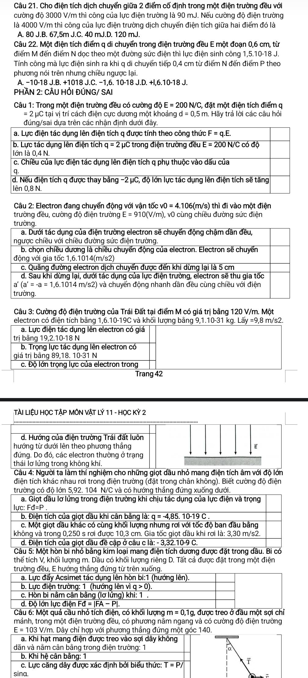 Cho điện tích dịch chuyển giữa 2 điểm cố định trong một điện trường đều với
cường độ 3000 V/m thì công của lực điện trường là 90 mJ. Nếu cường độ điện trường
là 4000 V/m thì công của lực điện trường dịch chuyển điện tích giữa hai điểm đó là
A. 80 J.B. 67,5m J.C. 40 mJ.D. 120 mJ.
Câu 22. Một điện tích điểm q di chuyển trong điện trường đều E một đoạn 0,6 cm, từ
điểm M đến điểm N dọc theo một đường sức điện thì lực điện sinh công 1,5.10-18 J.
Tính công mà lực điện sinh ra khi q di chuyển tiếp 0,4 cm từ điểm N đến điểm P theo
phương nói trên nhưng chiều ngược lại.
A. −10-18 J.B. +1018 J.C. −1,6. 10-18 J.D. +l,6.10-18 J.
PHÀN 2: CÂU HỚI ĐÚNG/ SAI
Câu 1: Trong một điện trường đều có cường độ E=200N/C , đặt một điện tích điểm q
= 2 μC tại vị trí cách điện cực dương một khoảng d=0,5m. Hãy trả lời các câu hỏi
Câu 2: Electron đang chuyển động với vận tốc v0=4..106(m/s) thì đi vào một điện
trường đều, cường độ điện trường E=910(V/m) ), v0 cùng chiều đường sức điện
Câu 3: Cường độ điện trường của Trái Đất tại điểm M có giá trị bằng 120 V/m. Một
electron có điện tích bằng 1,6.10-19C và khối lượng bằng 9,1.10-31 kg. Lay=9, ,8 m/s2.
a. Lực điện tác dụng lên electron có giá
trị bằng 19,2.10-18 N
b. Trọng lực tác dụng lên electron có
giá trị bằng 89,18. 10-31 N
c. Độ lớn trọng lực của electron trong
Trang 42
TÀI LIỆU HỌC TẬP MÔN VẬT LÝ 11 - HọC Kỳ 2
d. Hướng của điện trường Trái đất luôn
hướng từ dưới lên theo phương thắng E
đứng. Do đó, các electron thường ở trạng
thái lơ lửng trong không khí.
Câu 4: Người ta làm thí nghiệm cho những giọt dầu nhỏ mang điện tích âm với độ lớn
điện tích khác nhau rơi trong điện trường (đặt trong chân không). Biết cường độ điện
trường có độ lớn 5,92. 104 N/C và có hướng thẳng đứng xuống dưới.
a. Giọt dầu lơ lửng trong điện trường khi chịu tác dụng của lực điện và trọng
lư c:Fd=P
b. Điện tích của giọt dầu khi cân bằng là: q=-4,85.10-19C.
c. Một giọt dầu khác có cùng khối lượng nhưng rơi với tốc độ ban đầu bằng
không và trong 0,250 s rơi được 10,3 cm. Gia tốc giọt dầu khi rơi là: 3,30 m/s2.
d. Điện tích của giọt dầu đề cập ở câu c là: -3,32 2.10-9 C.
Câu 5: Một hòn bi nhỏ bằng kim loại mang điện tích dương được đặt trong dầu. Bi có
thể tích V, khối lượng m. Dầu có khối lượng riêng D. Tất cả được đặt trong một điện
trường đều, E hướng thẳng đứng từ trên xuống.
a. Lực đẩy Acsimet tác dụng lên hòn bi:1 (hướng lên).
b. Lực điện trường: 1 (hướng lên vì q>0).
c. Hòn bi nằm cân bằng (lơ lửng) khi: 1 .
d. Độ lớn lực điện Fd=|FA-P|.
Câu 6: Một quả cầu nhỏ tích điện, có khối lượng m=0,1g, được treo ở đầu một sợi chỉ
mảnh, trong một điện trường đều, có phương nằm ngang và có cường độ điện trường
E=103V/m Dây chỉ hợp với phương thẳng đứng một góc 140.
a. Khi hạt mang điện được treo vào sợi dây không
dãn và nằm cân bằng trong điện trường: 1 α
b. Khi hệ cân bằng: 1
c. Lực căng dây được xác định bởi biểu thức: T=P/
sina.