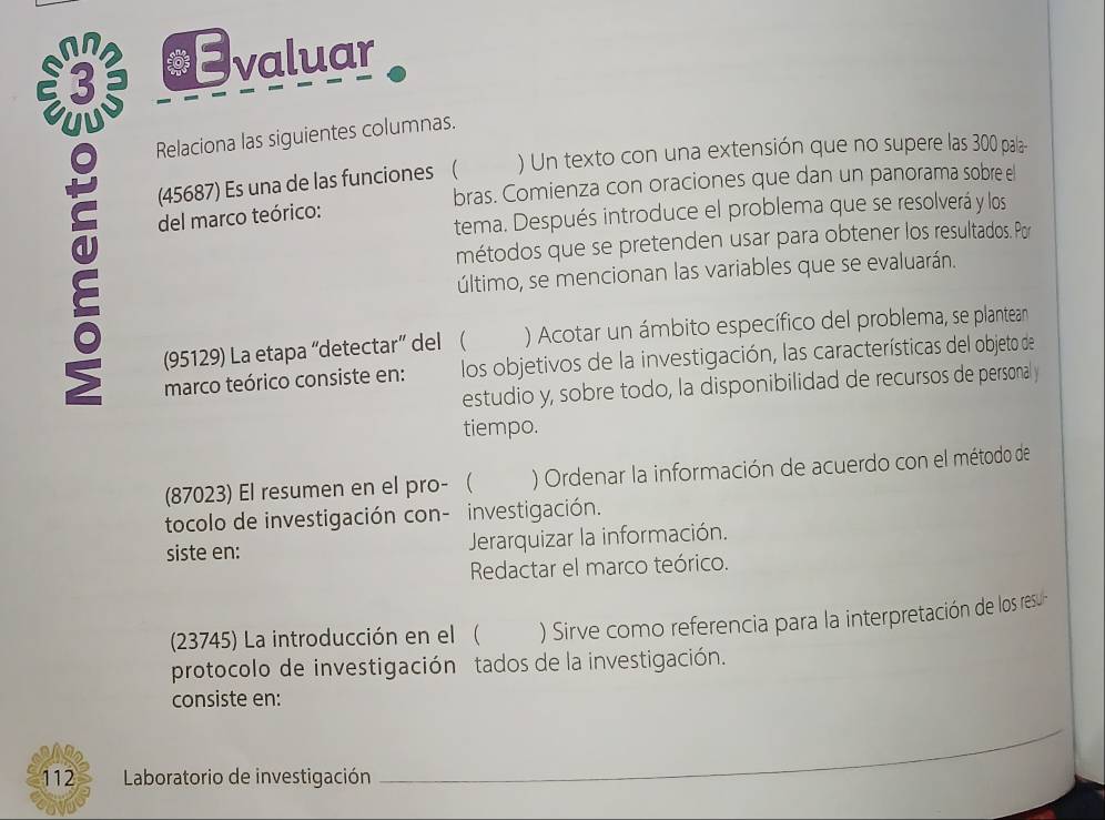 €Evaluar 
Relaciona las siguientes columnas. 
(45687) Es una de las funciones ( ) Un texto con una extensión que no supere las 300 pala- 
bras. Comienza con oraciones que dan un panorama sobre el 
tema. Después introduce el problema que se resolverá y los 
del marco teórico: 
métodos que se pretenden usar para obtener los resultados. Por 
último, se mencionan las variables que se evaluarán. 
(95129) La etapa “detectar” del ( ) Acotar un ámbito específico del problema, se plantean 
marco teórico consiste en: los objetivos de la investigación, las características del objeto de 
estudio y, sobre todo, la disponibilidad de recursos de personal y 
tiempo. 
(87023) El resumen en el pro-  ) Ordenar la información de acuerdo con el método de 
tocolo de investigación con- investigación. 
siste en: Jerarquizar la información. 
Redactar el marco teórico. 
(23745) La introducción en el( ) Sirve como referencia para la interpretación de los resul 
protocolo de investigación tados de la investigación. 
consiste en: 
112 Laboratorio de investigación 
_