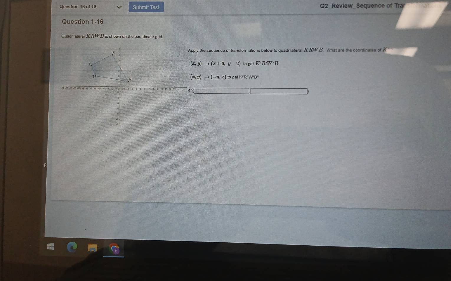 Submit Test Q2_Review_Sequence of Trar math 
Question 1-16
Quadnlateral KRWB is shown on the coordinate grid.
pply the sequence of transformations below to quadrlateral K RWB. What are the coordinates of K
(x,y)to (x+6,y-2)
to get K'R'W'B'
(x,y)to (-y,x) to get K"R''W''B''