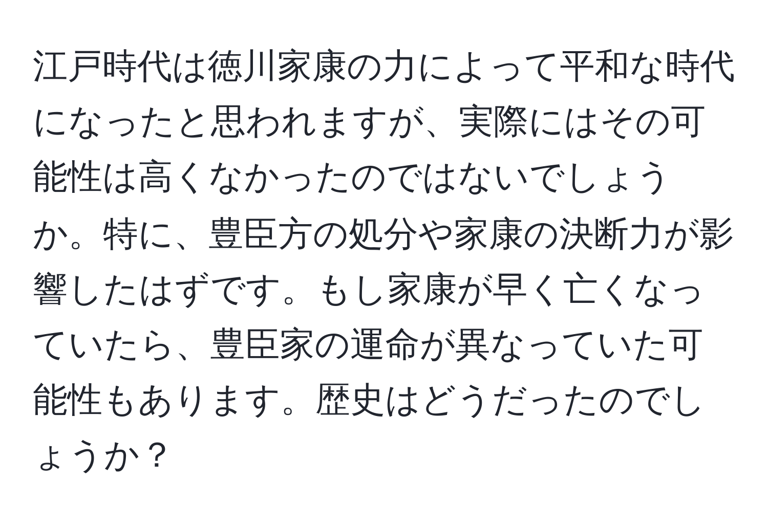 江戸時代は徳川家康の力によって平和な時代になったと思われますが、実際にはその可能性は高くなかったのではないでしょうか。特に、豊臣方の処分や家康の決断力が影響したはずです。もし家康が早く亡くなっていたら、豊臣家の運命が異なっていた可能性もあります。歴史はどうだったのでしょうか？