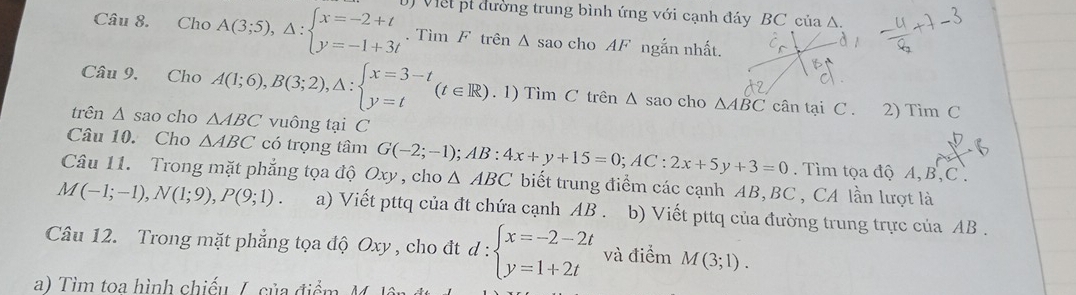 Cho A(3;5),△ :beginarrayl x=-2+t y=-1+3tendarray. J Viết pt đường trung bình ứng với cạnh đáy BC của A. 
. Tìm F trên △ sao ch oAF ngắn nhất. 
Câu 9. Cho A(1;6), B(3;2), △ :beginarrayl x=3-t y=tendarray. (t∈ R). 1) Tìm C trên Δ sao cho △ ABC cân tại C. 2) x_1 n C 
trên △ sao cho △ ABC vuông tại C
Câu 10. Cho △ ABC có trọng tâm . Tìm tọa độ A, B, C. 
Câu 11. Trong mặt phẳng tọa độ Oxy , cho G(-2;-1); AB:4x+y+15=0; AC:2x+5y+3=0 △ ABC biết trung điểm các cạnh AB, BC , CA lần lượt là
M(-1;-1), N(1;9), P(9;1). a) Viết pttq của đt chứa cạnh AB. b) Viết pttq của đường trung trực của AB. 
Câu 12. Trong mặt phẳng tọa độ Oxy , cho đt d:beginarrayl x=-2-2t y=1+2tendarray. và điểm M(3;1). 
a) Tìm toa hình chiếu /,. của điểm M