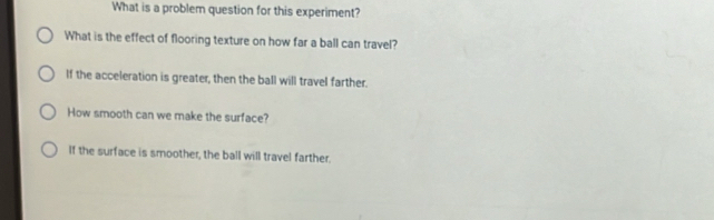 What is a problem question for this experiment?
What is the effect of flooring texture on how far a ball can travel?
If the acceleration is greater, then the ball will travel farther.
How smooth can we make the surface?
If the surface is smoother, the ball will travel farther.