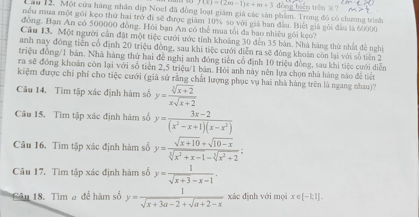 1 5( f(x)=(2m-1)x+m+3 dồng biến trên k ?
Cầu 12. Một cửa hàng nhân dịp Noel đã đồng loạt giảm giá các sản phẩm. Trong đó có chương trình
mếu mua một gói kẹo thứ hai trở đi sẽ được giảm 10% so với giá ban đầu. Biết giá gói đầu là 60000
đồng. Bạn An có 500000 đồng. Hỏi bạn An có thể mua tối đa bao nhiêu gói kẹo?
Câu 13. Một người cần đặt một tiệc cưới ước tính khoảng 30 đến 35 bàn. Nhà hàng thứ nhất đễ nghị
anh nay đóng tiền cố định 20 triệu đồng, sau khi tiệc cưới diễn ra sẽ đóng khoản còn lại với số tiền 2
triệu đồng/1 bàn. Nhà hàng thứ hai đề nghị anh đóng tiền cố định 10 triệu đồng, sau khi tiệc cưới diễn
ra sẽ đóng khoản còn lại với số tiền 2,5 triệu/1 bàn. Hỏi anh này nên lựa chọn nhà hàng nào để tiết
kiệm được chi phí cho tiệc cưới (giả sử rằng chất lượng phục vụ hai nhà hàng trên là ngang nhau)?
Câu 14. Tìm tập xác định hàm số y= (sqrt[3](x+2))/xsqrt(x+2) 
Câu 15. Tìm tập xác định hàm số y= (3x-2)/(x^2-x+1)(x-x^2) 
Câu 16. Tìm tập xác định hàm số y= (sqrt(x+10)+sqrt(10-x))/sqrt[3](x^2+x-1)-sqrt[3](x^2+2) ;
Câu 17. Tìm tập xác định hàm số y= 1/sqrt(x+3)-x-1 .
Câu 18. Tìm a để hàm số y= 1/sqrt(x+3a-2)+sqrt(a+2-x)  xác định với mọi x∈ [-1;1].