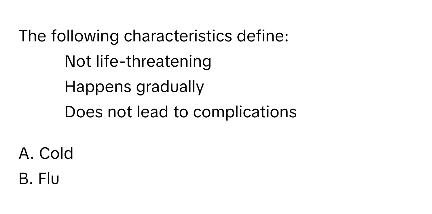 The following characteristics define:
- Not life-threatening
- Happens gradually
- Does not lead to complications

A. Cold
B. Flu