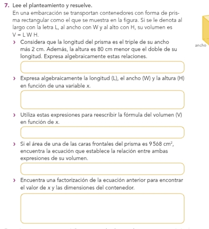 Lee el planteamiento y resuelve. 
En una embarcación se transportan contenedores con forma de pris- 
ma rectangular como el que se muestra en la figura. Si se le denota al 
largo con la letra L, al ancho con W y al alto con H, su volumen es
V=LWH. 
> Considera que la longitud del prisma es el triple de su ancho ancho 
más 2 cm. Además, la altura es 80 cm menor que el doble de su 
longitud. Expresa algebraicamente estas relaciones. 
> Expresa algebraicamente la longitud (L), el ancho (W) y la altura (H) 
en función de una variable x. 
> Utiliza estas expresiones para reescribir la fórmula del volumen (V) 
en función de x. 
> Si el área de una de las caras frontales del prisma es 9568cm^2, 
encuentra la ecuación que establece la relación entre ambas 
expresiones de su volumen. 
» Encuentra una factorización de la ecuación anterior para encontrar 
el valor de x y las dimensiones del contenedor.