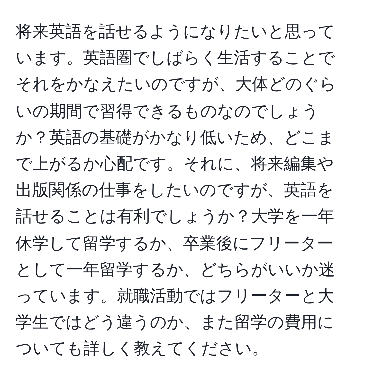 将来英語を話せるようになりたいと思っています。英語圏でしばらく生活することでそれをかなえたいのですが、大体どのぐらいの期間で習得できるものなのでしょうか？英語の基礎がかなり低いため、どこまで上がるか心配です。それに、将来編集や出版関係の仕事をしたいのですが、英語を話せることは有利でしょうか？大学を一年休学して留学するか、卒業後にフリーターとして一年留学するか、どちらがいいか迷っています。就職活動ではフリーターと大学生ではどう違うのか、また留学の費用についても詳しく教えてください。