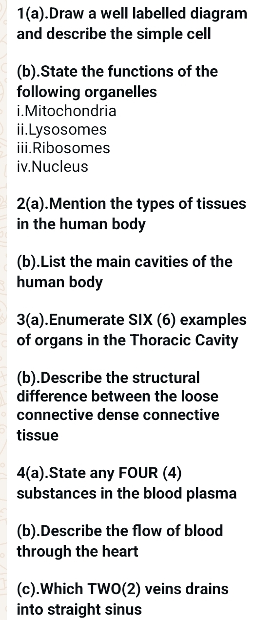 1(a).Draw a well labelled diagram 
and describe the simple cell 
(b).State the functions of the 
following organelles 
i.Mitochondria 
ii.Lysosomes 
iii.Ribosomes 
iv.Nucleus 
2(a) .Mention the types of tissues 
in the human body 
(b).List the main cavities of the 
human body 
3(a).Enumerate SIX (6) examples 
of organs in the Thoracic Cavity 
(b).Describe the structural 
difference between the loose 
connective dense connective 
tissue 
4(a) .State any FOUR (4) 
substances in the blood plasma 
(b).Describe the flow of blood 
through the heart 
(c).Which TWO(2) veins drains 
into straight sinus