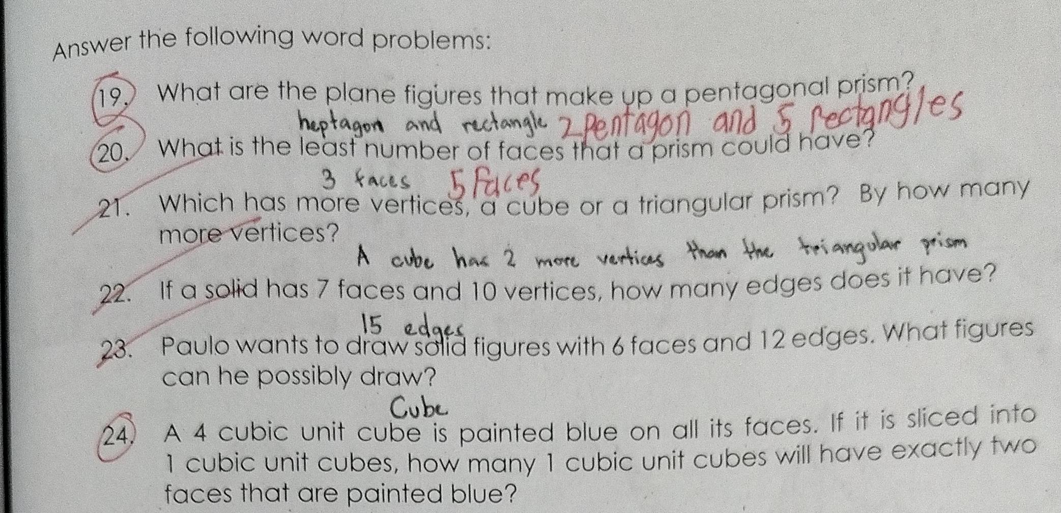 Answer the following word problems: 
19. What are the plane figures that make up a pentagonal prism? 
20. What is the least number of faces that a prism could have? 
21. Which has more vertices, a cube or a triangular prism? By how many 
more vertices? 
22. If a solid has 7 faces and 10 vertices, how many edges does it have? 
23. Paulo wants to draw solid figures with 6 faces and 12 edges. What figures 
can he possibly draw? 
24. A 4 cubic unit cube is painted blue on all its faces. If it is sliced into
1 cubic unit cubes, how many 1 cubic unit cubes will have exactly two 
faces that are painted blue?