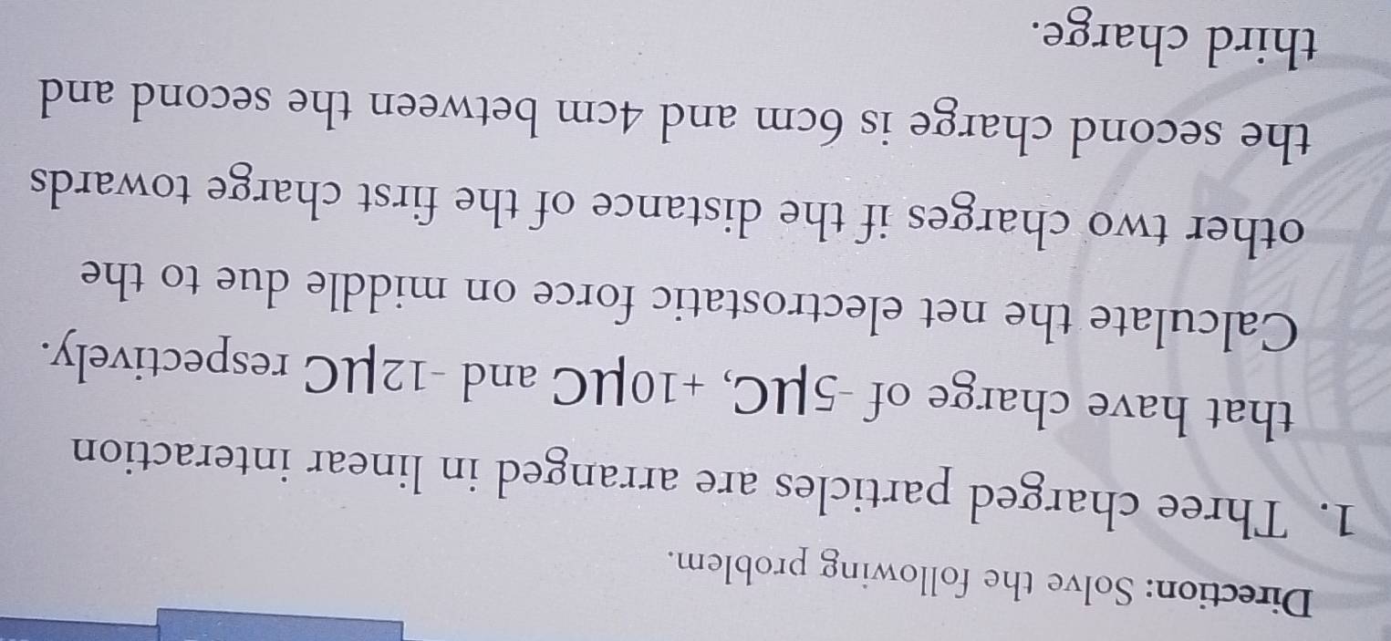 Direction: Solve the following problem. 
1. Three charged particles are arranged in linear interaction 
that have charge of -5μC, +10μC and -12μC respectively. 
Calculate the net electrostatic force on middle due to the 
other two charges if the distance of the first charge towards 
the second charge is 6cm and 4cm between the second and 
third charge.