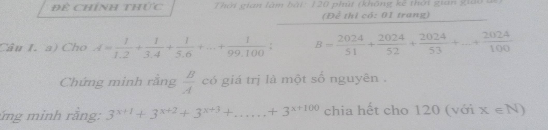 Đề Chính thức Thời gian làm bài: 120 phút (không kê thời gian giao đ 
(Đề thì có: 01 trang) 
Câu 1. a) Cho A= 1/1.2 + 1/3.4 + 1/5.6 +...+ 1/99.100 ;
B= 2024/51 + 2024/52 + 2024/53 +...+ 2024/100 
Chứng minh rằng  B/A  có giá trị là một số nguyên . 
ứng minh rằng: 3^(x+1)+3^(x+2)+3^(x+3)+...+3^(x+100) chia hết cho 120 (với x∈ N)