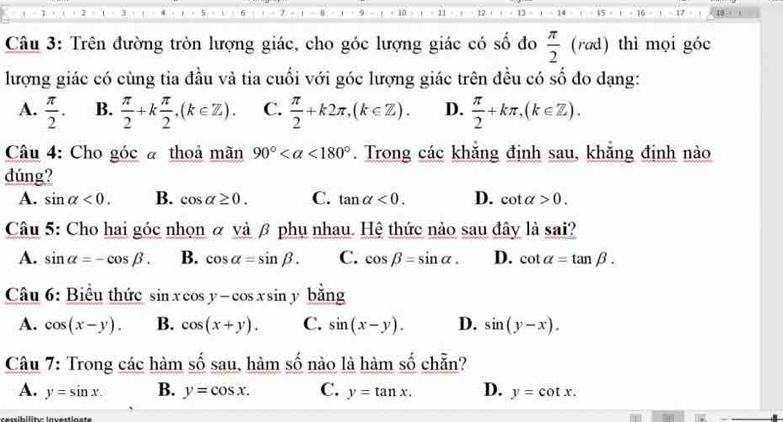 + 10 11 12 14 15 1 - 16 17
Câu 3: Trên đường tròn lượng giác, cho góc lượng giác có số đo  π /2  (rad) thì mọi góc
lượng giác có cùng tia đầu và tia cuối với góc lượng giác trên đều có số đo dạng:
A.  π /2 . B.  π /2 +k π /2 , (k∈ Z). C.  π /2 +k2π , (k∈ Z). D.  π /2 +kπ , (k∈ Z). 
Câu 4: Cho góc à thoả mãn 90° <180°. Trong các khăng định sau, khăng định nào
đúng?
A. sin alpha <0</tex>. B. cos alpha ≥ 0. C. tan alpha <0</tex>. D. cot alpha >0. 
Câu 5: Cho hai góc nhọn α và β phụ nhau. Hệ thức nào sau đây là sai?
A. sin alpha =-cos beta. B. cos alpha =sin beta. C. cos beta =sin alpha. D. cot alpha =tan beta. 
Câu 6: Biểu thức sin xcos y-cos xsin ybing
A. cos (x-y). B. cos (x+y). C. sin (x-y). D. sin (y-x). 
Câu 7: Trong các hàm số sau, hàm số nào là hàm số chẵn?
A. y=sin x. B. y=cos x. C. y=tan x. D. y=cot x.