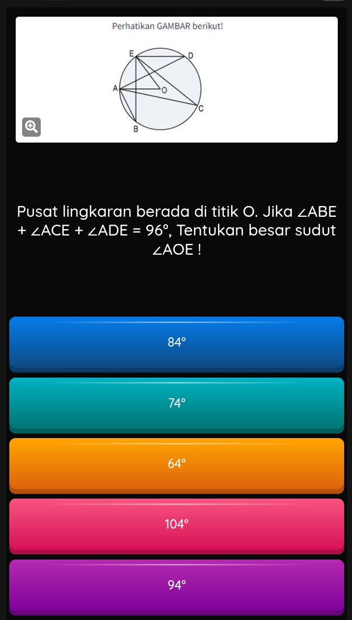 Perhatikan GAMBAR berikut!

Pusat lingkaran berada di titik O. Jika ∠ ABE
+ ∠ ACE+∠ ADE=96° , Tentukan besar sudut
∠ AOE
84°
74°
64°
104°
94°