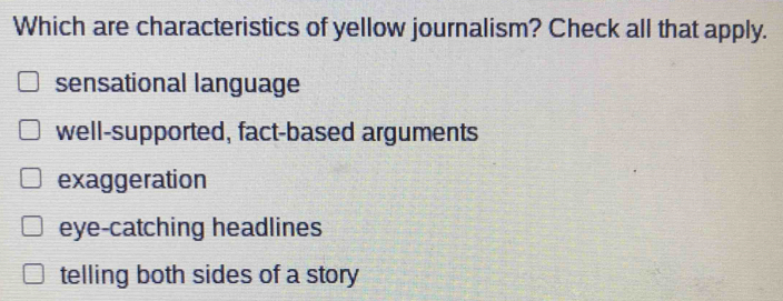 Which are characteristics of yellow journalism? Check all that apply.
sensational language
well-supported, fact-based arguments
exaggeration
eye-catching headlines
telling both sides of a story