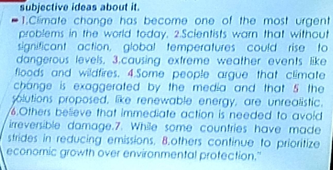 subjective ideas about it. 
1.Clmate change has become one of the most urgent 
problems in the world today. 2.Scientists warn that without 
significant action, global temperatures could rise to 
dangerous levels. 3.causing extreme weather events like 
floods and wildfires. 4.Some people argue that climate 
change is exaggerated by the media and that 5 the 
solutions proposed, like renewable energy, are unrealistic. 
.Others believe that immediate action is needed to avoid 
irreversible damage.7. While some countries have made 
strides in reducing emissions. 8.others continue to prioritize 
economic growth over environmental protection."