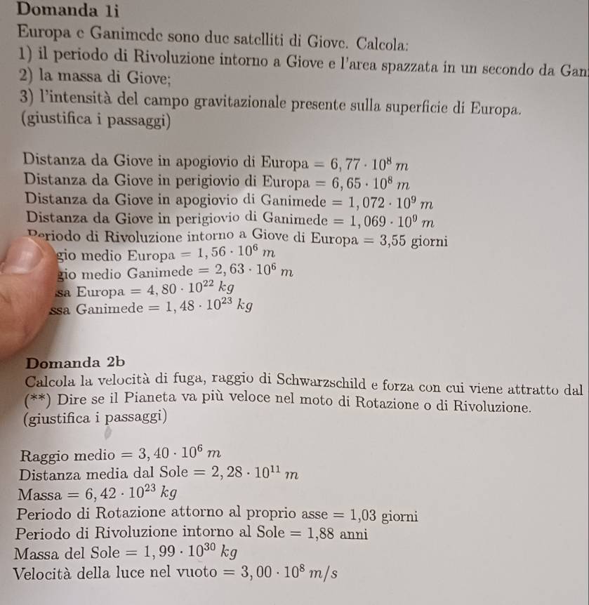 Domanda 1i 
Europa e Ganimede sono due satelliti di Giove. Calcola: 
1) il periodo di Rivoluzione intorno a Giove e l’area spazzata in un secondo da Gan 
2) la massa di Giove; 
3) l'intensità del campo gravitazionale presente sulla superficie di Europa. 
(giustifica i passaggi) 
Distanza da Giove in apogiovio di Europa =6,77· 10^8m
Distanza da Giove in perigiovio di Europa =6,65· 10^8m
Distanza da Giove in apogiovio di Ganimede =1,072· 10^9m
Distanza da Giove in perigiovio di Ganimede =1,069· 10^9m
Periodo di Rivoluzione intorno a Giove di Europa =3,55 giorni 
gio medio Europa =1,56· 10^6m
gio medio Ganimede =2,63· 10^6m
sa Europa =4,80· 10^(22)kg
ssa Ganimede =1,48· 10^(23)kg
Domanda 2b 
Calcola la velocità di fuga, raggio di Schwarzschild e forza con cui viene attratto dal 
(**) Dire se il Pianeta va più veloce nel moto di Rotazione o di Rivoluzione. 
(giustifica i passaggi) 
Raggio medio =3,40· 10^6m
Distanza media dal Sole =2,28· 10^(11)m
Massa =6,42· 10^(23)kg
Periodo di Rotazione attorno al proprio asse =1,03 giorni 
Periodo di Rivoluzione intorno al Sole =1,88anni
Massa del Sole =1,99· 10^(30)kg
Velocità della luce nel vuoto = 3,00· 10^8m/s