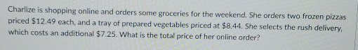 Charlize is shopping online and orders some groceries for the weekend. She orders two frozen pizzas 
priced $12.49 each, and a tray of prepared vegetables priced at $8.44. She selects the rush delivery, 
which costs an additional $7.25. What is the total price of her online order?