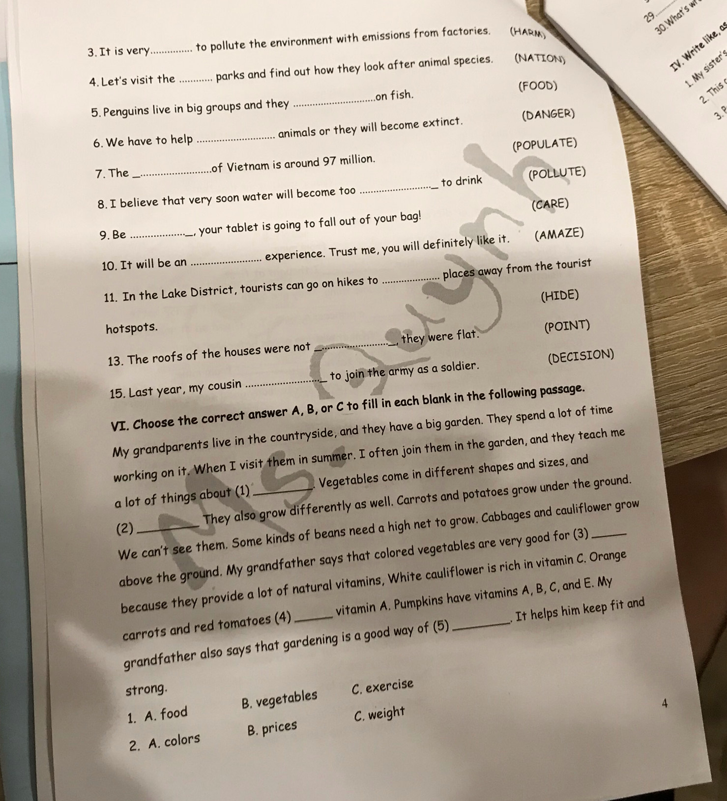 29
_30.What's w
3. It is very_ to pollute the environment with emissions from factories. (HARM)
:V. rit like 
. My sister
4. Let's visit the _parks and find out how they look after animal species. (NATION)
(FOOD)
_on fish.
2. This
5. Penguins live in big groups and they
6. We have to help _animals or they will become extinct. (DANGER)
3.º
7. The _of Vietnam is around 97 million. (POPULATE)
8. I believe that very soon water will become too_ to drink (POLLUTE)
9. Be _your tablet is going to fall out of your bag! (CARE)
10. It will be an _experience. Trust me, you will definitely like it. (AMAZE)
11. In the Lake District, tourists can go on hikes to _places away from the tourist
(HIDE)
hotspots. (POINT)
13. The roofs of the houses were not _they were flat.
15. Last year, my cousin _to join the army as a soldier. (DECISION)
VI. Choose the correct answer A, B, or C to fill in each blank in the following passage.
My grandparents live in the countryside, and they have a big garden. They spend a lot of time
working on it. When I visit them in summer. I often join them in the garden, and they teach me
a lot of things about (1) _Vegetables come in different shapes and sizes, and
(2)_
They also grow differently as well. Carrots and potatoes grow under the ground.
We can't see them. Some kinds of beans need a high net to grow. Cabbages and cauliflower grow
above the ground. My grandfather says that colored vegetables are very good for (3)
because they provide a lot of natural vitamins, White cauliflower is rich in vitamin C. Orange
carrots and red tomatoes (4) _vitamin A. Pumpkins have vitamins A, B, C, and E. My
grandfather also says that gardening is a good way of (5) . It helps him keep fit and
strong.
1. A. food B. vegetables C. exercise
2. A. colors B. prices C. weight
4