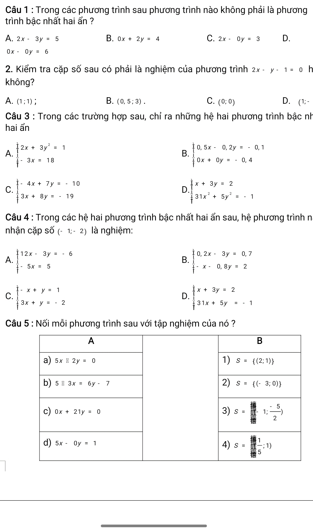 Trong các phương trình sau phương trình nào không phải là phương
trình bậc nhất hai ẩn ?
A. 2x-3y=5 B. 0x+2y=4 C. 2x-0y=3 D.
0x-0y=6
2. Kiểm tra cặp Shat O' sau có phải là nghiệm của phương trình 2x-y-1=0 h
không?
A. (1;1) :
B. (0,5;3). C. (0;0) D. (1;-
Câu 3 : Trong các trường hợp sau, chỉ ra những hệ hai phương trình bậc nh
hai ẩn
A. beginarrayl 2x+3y^2=1  1/7 -3x=18endarray. beginarrayl 0,5x-0,2y=-0,1 0x+0y=-0,4endarray.
B.
C. beginarrayl -4x+7y=-10 3x+8y=-19endarray. beginarrayl x+3y=2 31x^2+5y^2=-1endarray.
D.
Câu 4 : Trong các hệ hai phương trình bậc nhất hai ẩn sau, hệ phương trình n
nhận cặp Swidehat O(-1;-2) là nghiệm:
A. beginarrayr   1/3 -endarray beginarrayr 2x-3y=-6  1/3 -5x=5endarray beginarrayl 0,2x-3y=0,7  1/3 -x-0,8y=2endarray
B.
C. beginarrayl -x+y=1 3x+y=-2endarray. beginarrayl x+3y=2 31x+5y=-1endarray.
D.
Câu 5 : Nối mỗi phương trình sau với tập nghiệm của nó ?